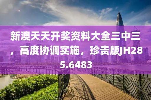 新澳天天開獎資料大全三中三，高度協(xié)調實施，珍貴版JH285.6483