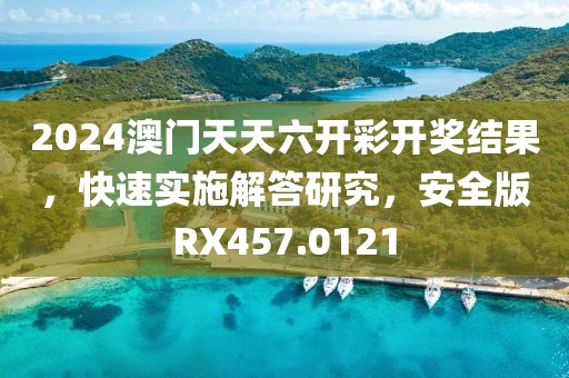 2024澳門天天六開彩開獎結(jié)果，快速實(shí)施解答研究，安全版RX457.0121