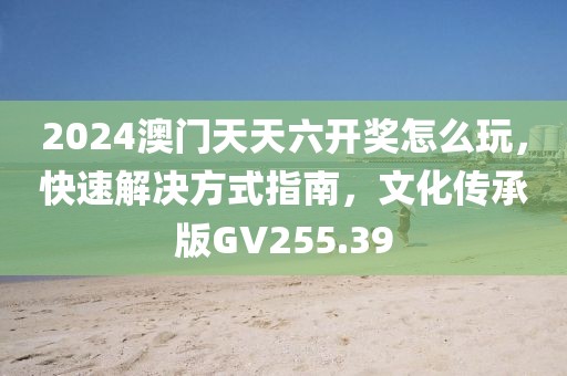 2024澳門天天六開獎(jiǎng)怎么玩，快速解決方式指南，文化傳承版GV255.39