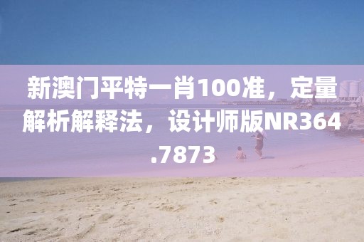 新澳門平特一肖100準，定量解析解釋法，設計師版NR364.7873