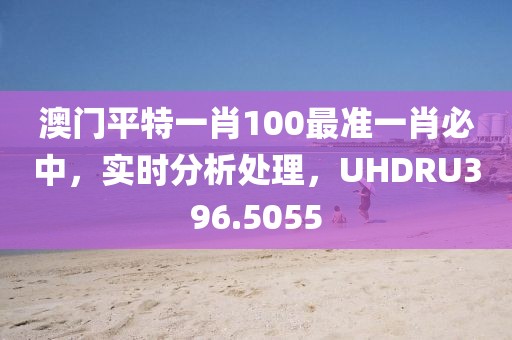 澳門平特一肖100最準(zhǔn)一肖必中，實時分析處理，UHDRU396.5055