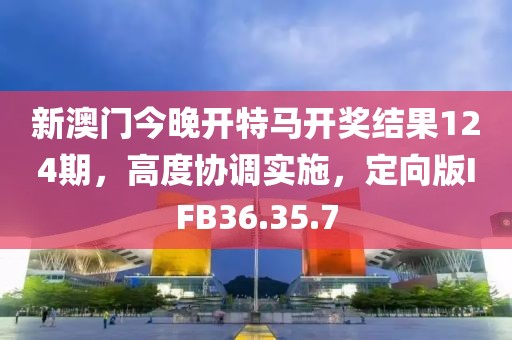 新澳門今晚開特馬開獎結(jié)果124期，高度協(xié)調(diào)實施，定向版IFB36.35.7