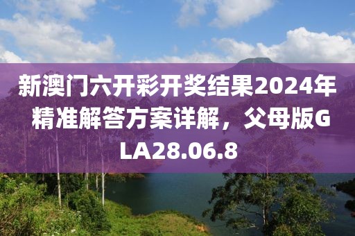 新澳門(mén)六開(kāi)彩開(kāi)獎(jiǎng)結(jié)果2024年 精準(zhǔn)解答方案詳解，父母版GLA28.06.8