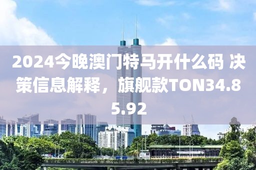 2024今晚澳門特馬開什么碼 決策信息解釋，旗艦款TON34.85.92