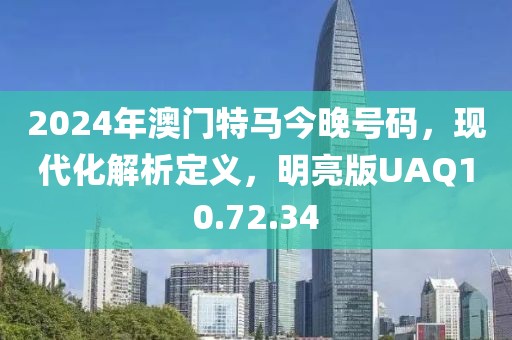 2024年澳門特馬今晚號(hào)碼，現(xiàn)代化解析定義，明亮版UAQ10.72.34