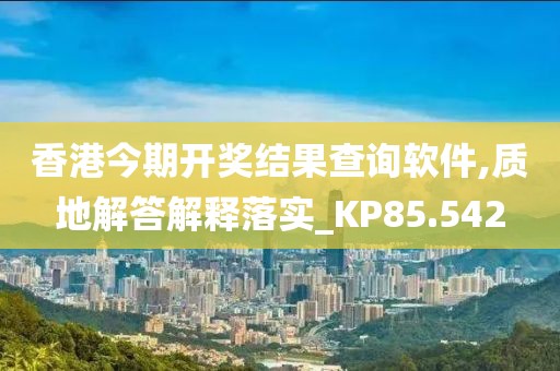 香港今期開獎結(jié)果查詢軟件,質(zhì)地解答解釋落實_KP85.542