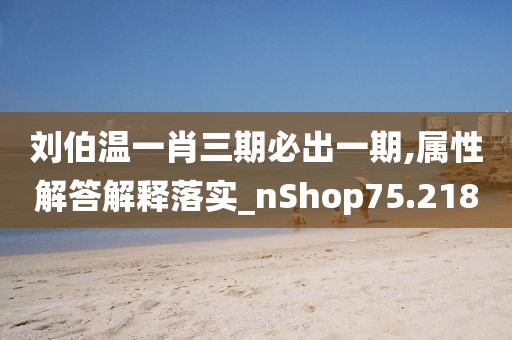 劉伯溫一肖三期必出一期,屬性解答解釋落實_nShop75.218