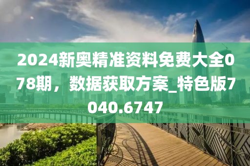 2024新奧精準資料免費大全078期，數(shù)據(jù)獲取方案_特色版7040.6747