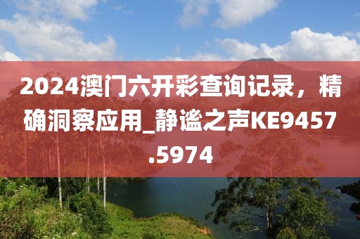 2024澳門六開彩查詢記錄，精確洞察應(yīng)用_靜謐之聲KE9457.5974