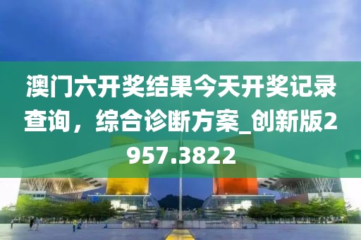 澳門六開獎結(jié)果今天開獎記錄查詢，綜合診斷方案_創(chuàng)新版2957.3822