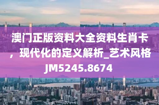 澳門正版資料大全資料生肖卡，現(xiàn)代化的定義解析_藝術(shù)風(fēng)格JM5245.8674