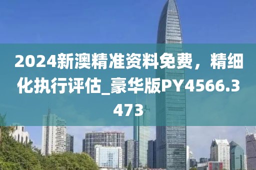 2024新澳精準資料免費，精細化執(zhí)行評估_豪華版PY4566.3473