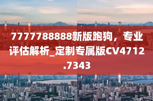 7777788888新版跑狗，專(zhuān)業(yè)評(píng)估解析_定制專(zhuān)屬版CV4712.7343