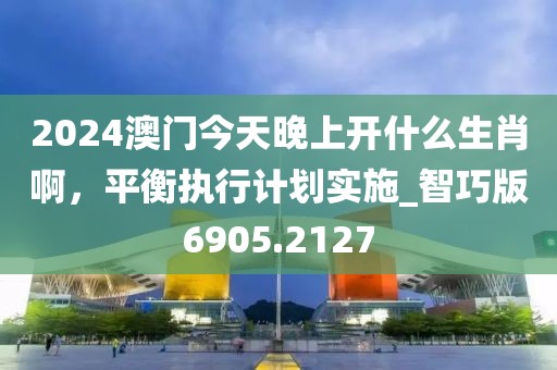 2024澳門今天晚上開什么生肖啊，平衡執(zhí)行計(jì)劃實(shí)施_智巧版6905.2127