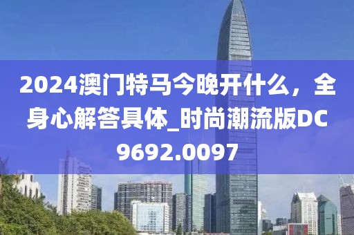 2024澳門特馬今晚開什么，全身心解答具體_時(shí)尚潮流版DC9692.0097