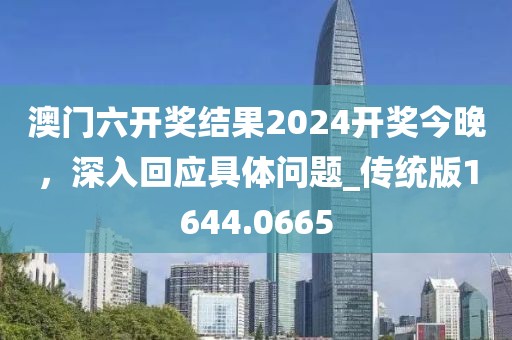 澳門六開獎結(jié)果2024開獎今晚，深入回應(yīng)具體問題_傳統(tǒng)版1644.0665