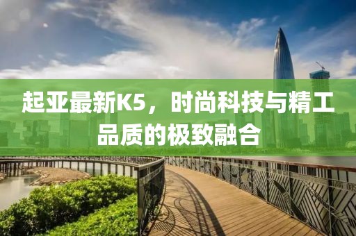 起亞最新K5，時尚科技與精工品質(zhì)的極致融合