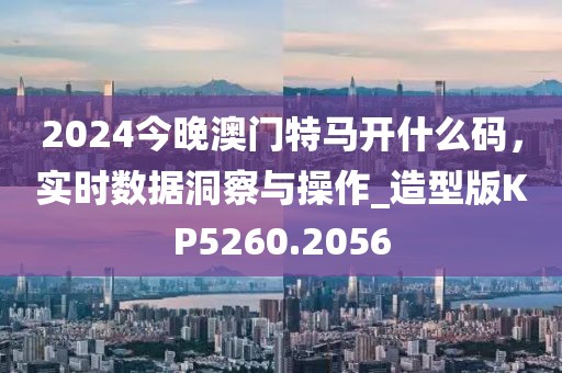 2024今晚澳門特馬開什么碼，實時數據洞察與操作_造型版KP5260.2056