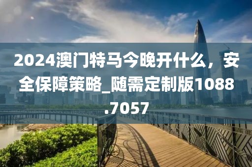 2024澳門特馬今晚開什么，安全保障策略_隨需定制版1088.7057