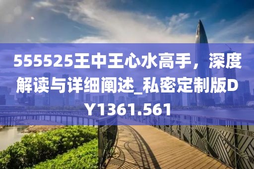 555525王中王心水高手，深度解讀與詳細(xì)闡述_私密定制版DY1361.561