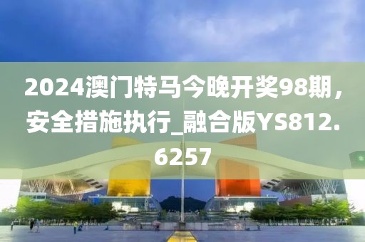 2024澳門(mén)特馬今晚開(kāi)獎(jiǎng)98期，安全措施執(zhí)行_融合版YS812.6257