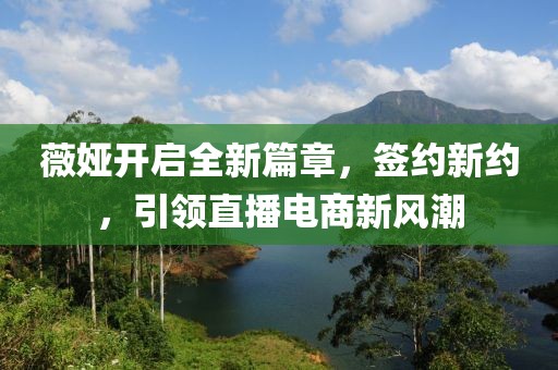 薇婭開啟全新篇章，簽約新約，引領(lǐng)直播電商新風(fēng)潮