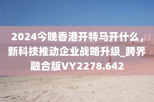 2024今晚香港開特馬開什么，新科技推動企業(yè)戰(zhàn)略升級_跨界融合版VY2278.642