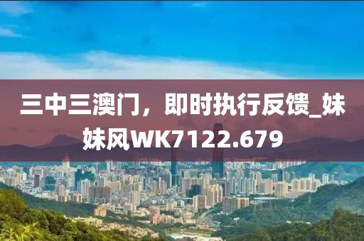 三中三澳門，即時執(zhí)行反饋_妹妹風(fēng)WK7122.679