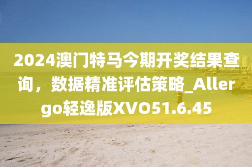 2024澳門特馬今期開獎結(jié)果查詢，數(shù)據(jù)精準評估策略_Allergo輕逸版XVO51.6.45