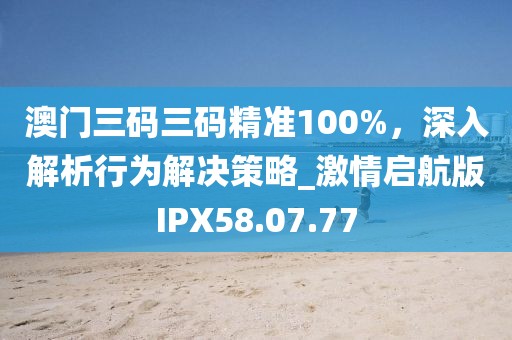 澳門三碼三碼精準100%，深入解析行為解決策略_激情啟航版IPX58.07.77