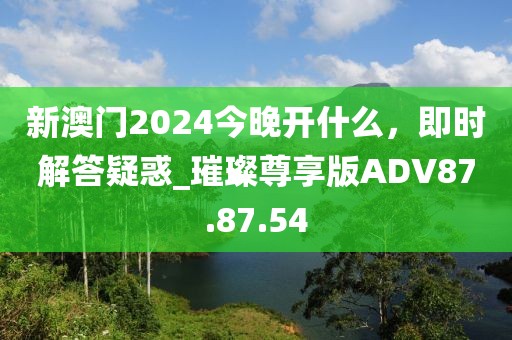 新澳門2024今晚開什么，即時解答疑惑_璀璨尊享版ADV87.87.54