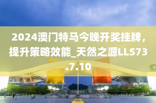 2024澳門特馬今晚開獎掛牌，提升策略效能_天然之源LLS73.7.10