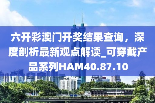 六開彩澳門開獎結(jié)果查詢，深度剖析最新觀點解讀_可穿戴產(chǎn)品系列HAM40.87.10