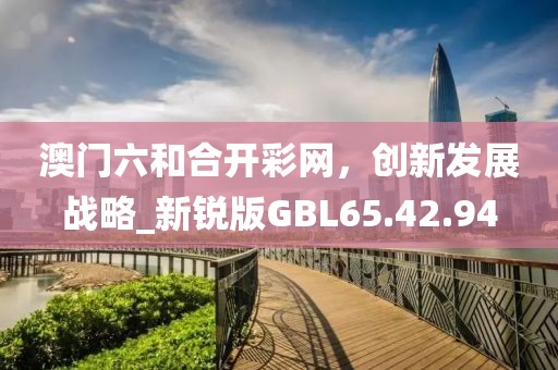 澳門六和合開彩網(wǎng)，創(chuàng)新發(fā)展戰(zhàn)略_新銳版GBL65.42.94