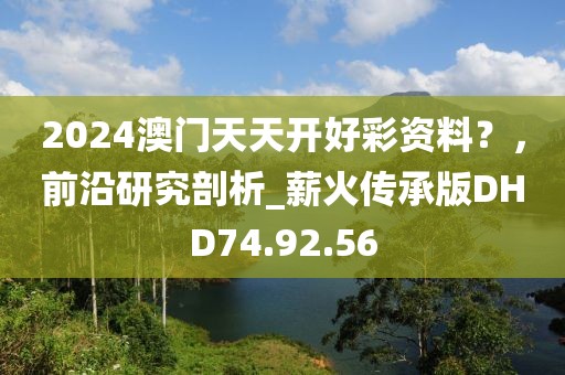 2024澳門天天開好彩資料？，前沿研究剖析_薪火傳承版DHD74.92.56