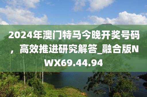 2024年澳門特馬今晚開獎(jiǎng)號(hào)碼，高效推進(jìn)研究解答_融合版NWX69.44.94