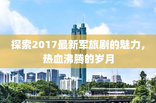 探索2017最新軍旅劇的魅力，熱血沸騰的歲月