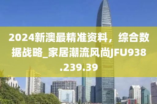 2024新澳最精準資料，綜合數(shù)據(jù)戰(zhàn)略_家居潮流風尚JFU938.239.39