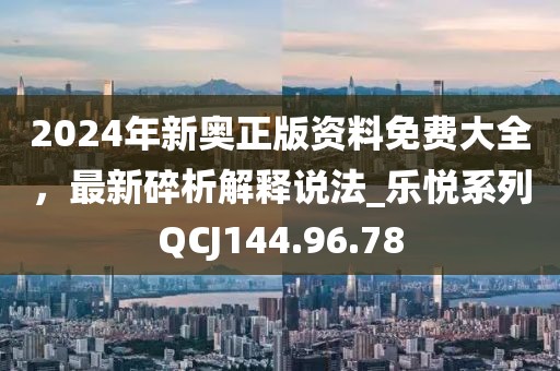 2024年新奧正版資料免費(fèi)大全，最新碎析解釋說法_樂悅系列QCJ144.96.78