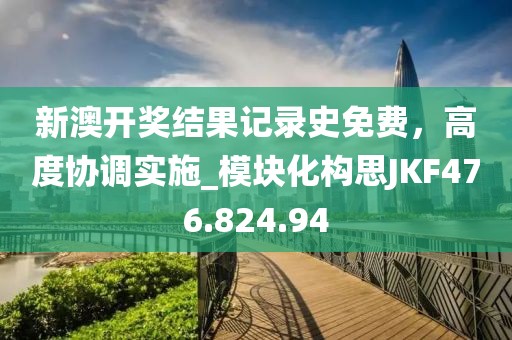 新澳開獎結(jié)果記錄史免費，高度協(xié)調(diào)實施_模塊化構(gòu)思JKF476.824.94