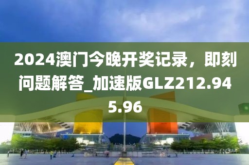 2024澳門今晚開獎記錄，即刻問題解答_加速版GLZ212.945.96