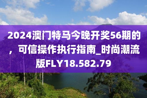 2024澳門特馬今晚開獎56期的，可信操作執(zhí)行指南_時尚潮流版FLY18.582.79