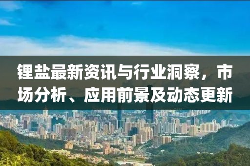 鋰鹽最新資訊與行業(yè)洞察，市場(chǎng)分析、應(yīng)用前景及動(dòng)態(tài)更新