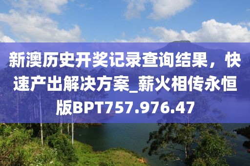 新澳歷史開獎(jiǎng)記錄查詢結(jié)果，快速產(chǎn)出解決方案_薪火相傳永恒版BPT757.976.47