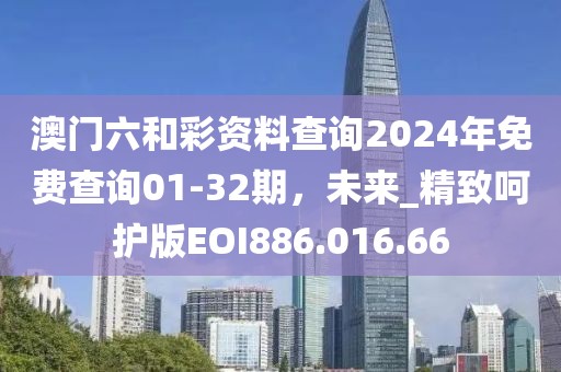 澳門六和彩資料查詢2024年免費(fèi)查詢01-32期，未來_精致呵護(hù)版EOI886.016.66