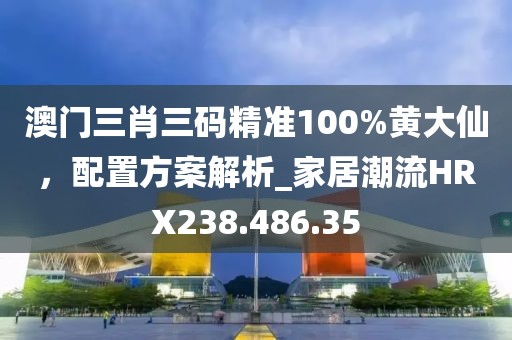 澳門三肖三碼精準100%黃大仙，配置方案解析_家居潮流HRX238.486.35