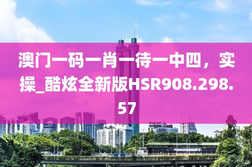 澳門一碼一肖一待一中四，實(shí)操_酷炫全新版HSR908.298.57