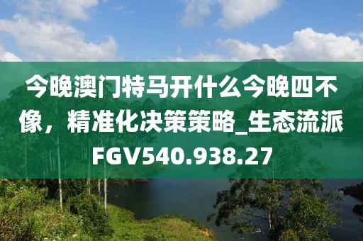 今晚澳門特馬開什么今晚四不像，精準(zhǔn)化決策策略_生態(tài)流派FGV540.938.27