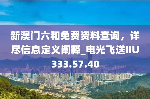 新澳門六和免費(fèi)資料查詢，詳盡信息定義闡釋_電光飛送IIU333.57.40