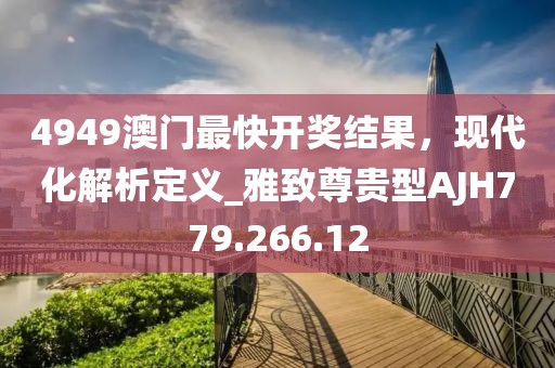 4949澳門最快開獎結果，現(xiàn)代化解析定義_雅致尊貴型AJH779.266.12